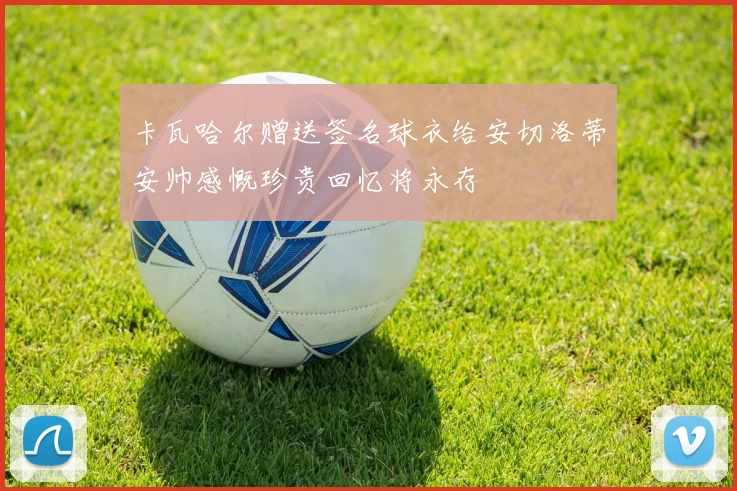 卡瓦哈尔赠送签名球衣给安切洛蒂安帅感慨珍贵回忆将永存
