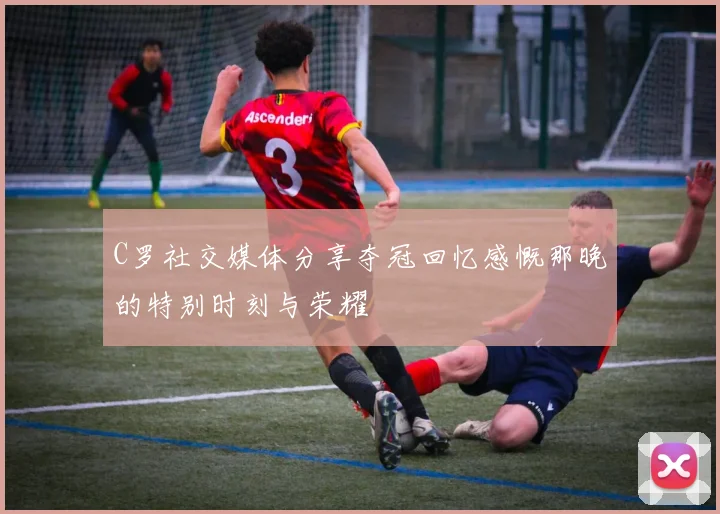C罗社交媒体分享夺冠回忆感慨那晚的特别时刻与荣耀