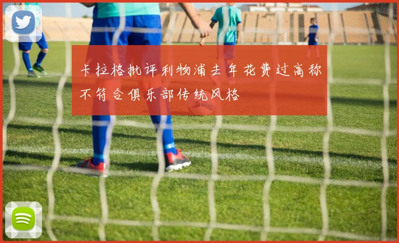 卡拉格批评利物浦去年花费过高称不符合俱乐部传统风格