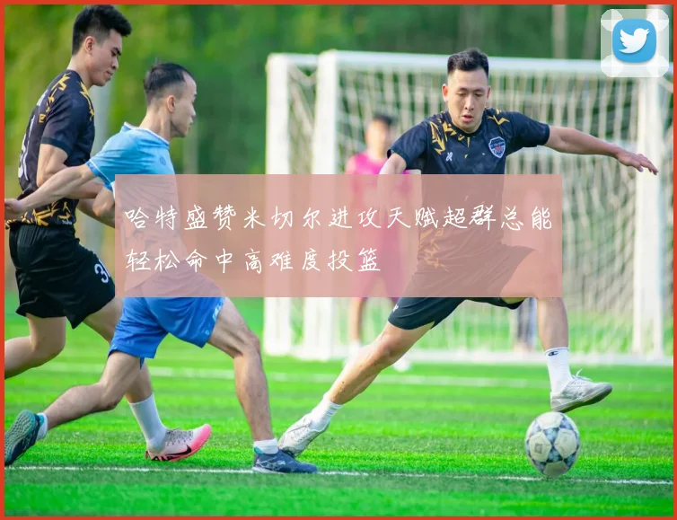 哈特盛赞米切尔进攻天赋超群总能轻松命中高难度投篮