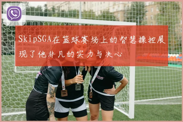 SkipSGA在篮球赛场上的智慧操控展现了他非凡的实力与决心
