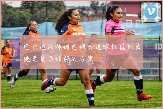 巴尔达诺称姆巴佩为进球机器认为他是皇马的解决方案