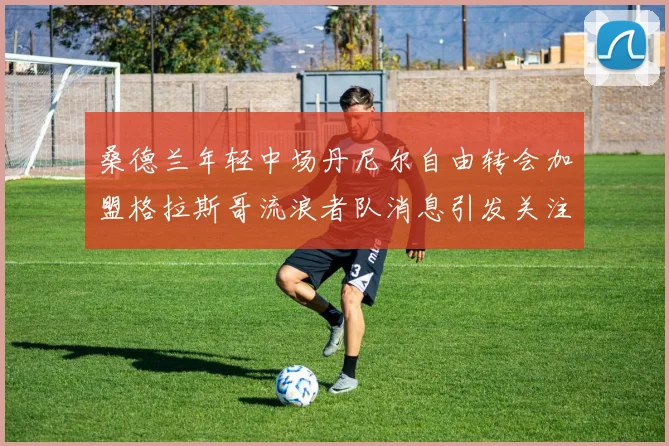 桑德兰年轻中场丹尼尔自由转会加盟格拉斯哥流浪者队消息引发关注