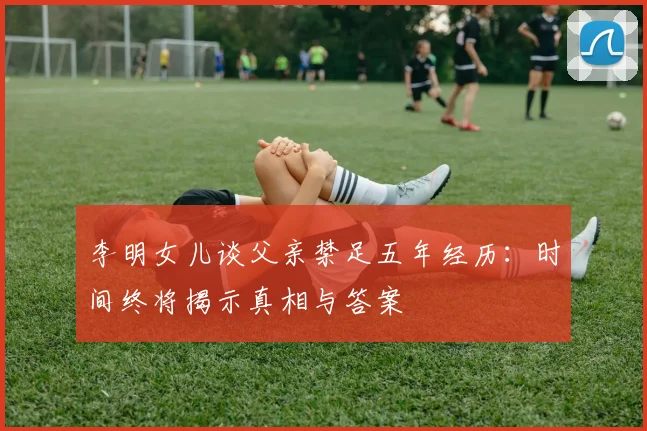 李明女儿谈父亲禁足五年经历：时间终将揭示真相与答案